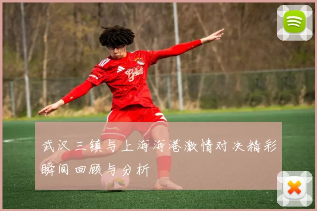 武汉三镇与上海海港激情对决精彩瞬间回顾与分析