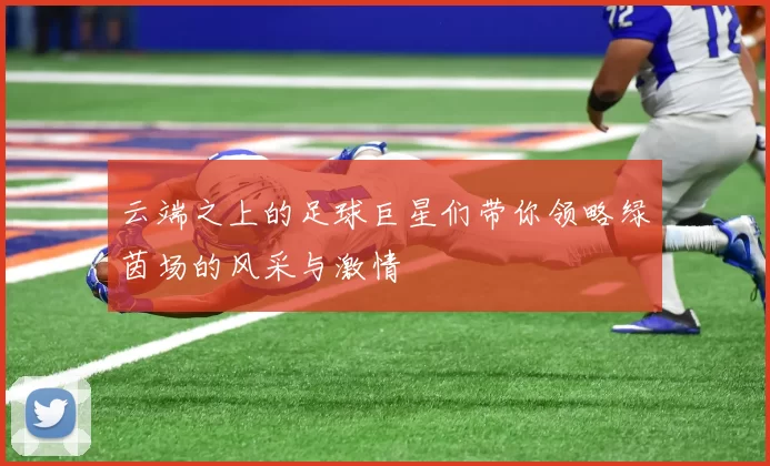 云端之上的足球巨星们带你领略绿茵场的风采与激情