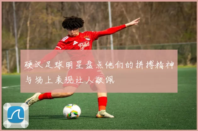 硬汉足球明星盘点他们的拼搏精神与场上表现让人敬佩