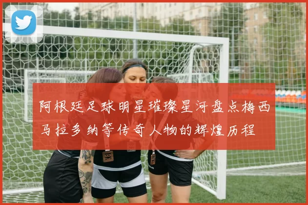 阿根廷足球明星璀璨星河盘点梅西马拉多纳等传奇人物的辉煌历程