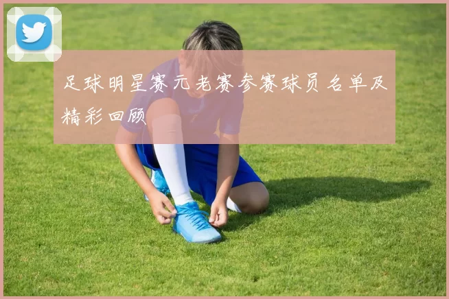 足球明星赛元老赛参赛球员名单及精彩回顾
