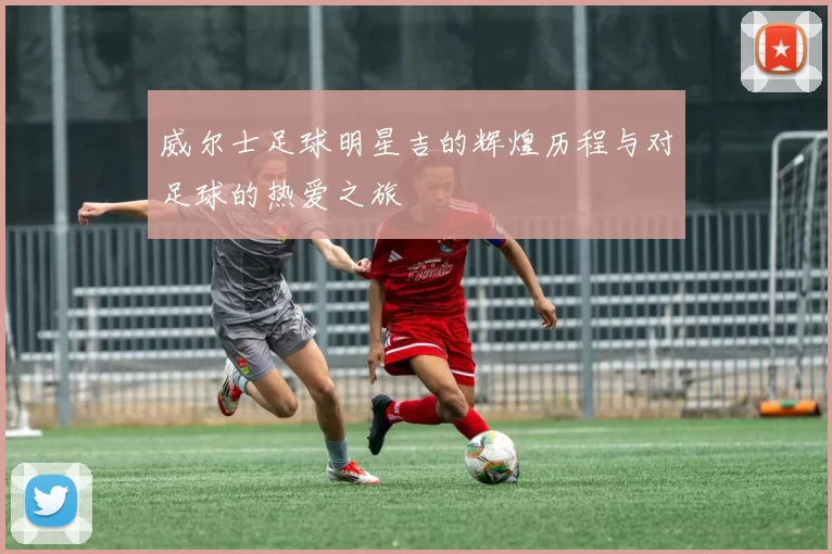 威尔士足球明星吉的辉煌历程与对足球的热爱之旅