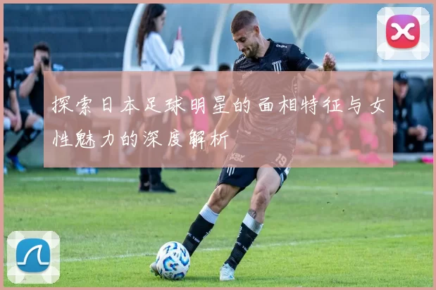 探索日本足球明星的面相特征与女性魅力的深度解析