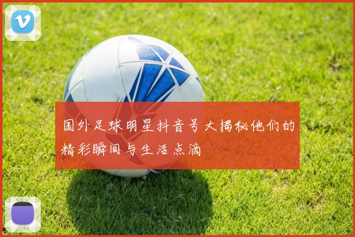 国外足球明星抖音号大揭秘他们的精彩瞬间与生活点滴