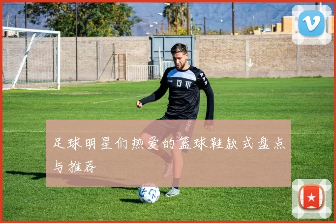 足球明星们热爱的篮球鞋款式盘点与推荐
