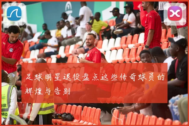 足球明星退役盘点这些传奇球员的辉煌与告别