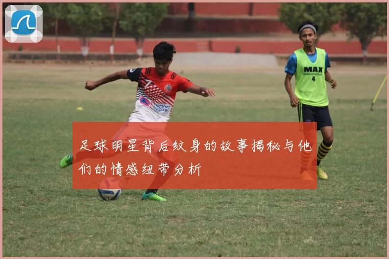 足球明星背后纹身的故事揭秘与他们的情感纽带分析