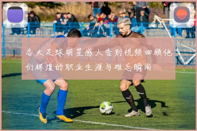 各大足球明星感人告别视频回顾他们辉煌的职业生涯与难忘瞬间
