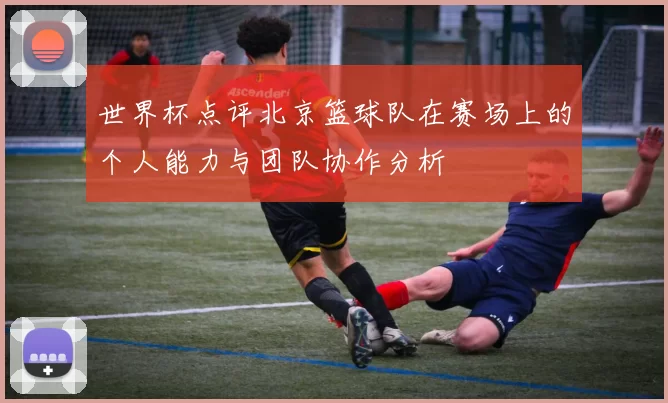 世界杯点评北京篮球队在赛场上的个人能力与团队协作分析