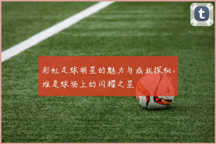 彩虹足球明星的魅力与成就探秘，谁是球场上的闪耀之星