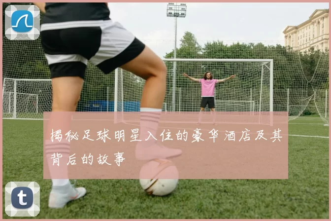 揭秘足球明星入住的豪华酒店及其背后的故事