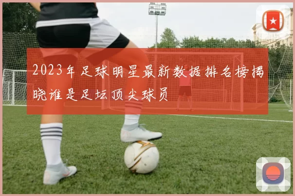 2023年足球明星最新数据排名榜揭晓谁是足坛顶尖球员
