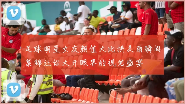 足球明星女友颜值大比拼美丽瞬间集锦让你大开眼界的视觉盛宴
