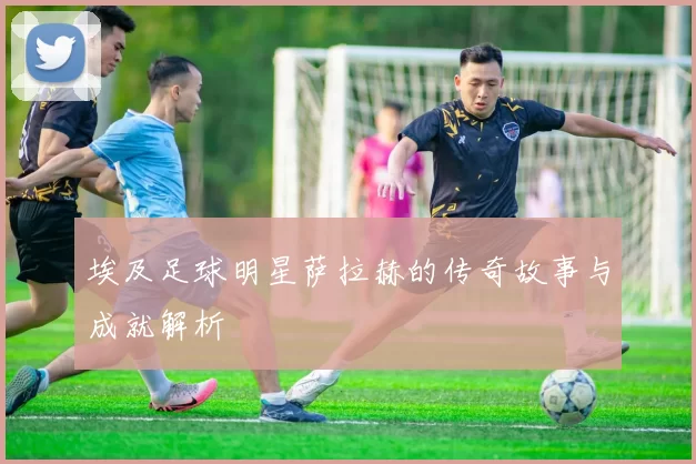 埃及足球明星萨拉赫的传奇故事与成就解析