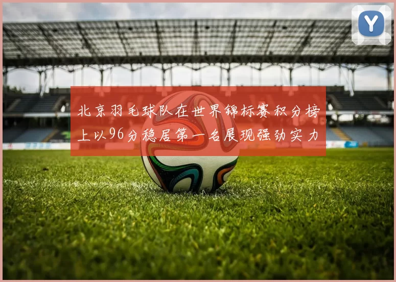 北京羽毛球队在世界锦标赛积分榜上以96分稳居第一名展现强劲实力