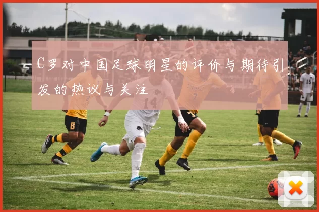 C罗对中国足球明星的评价与期待引发的热议与关注