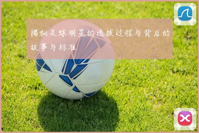 揭秘足球明星的选拔过程与背后的故事与标准