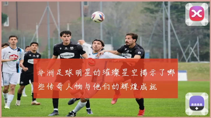 非洲足球明星的璀璨星空揭示了哪些传奇人物与他们的辉煌成就
