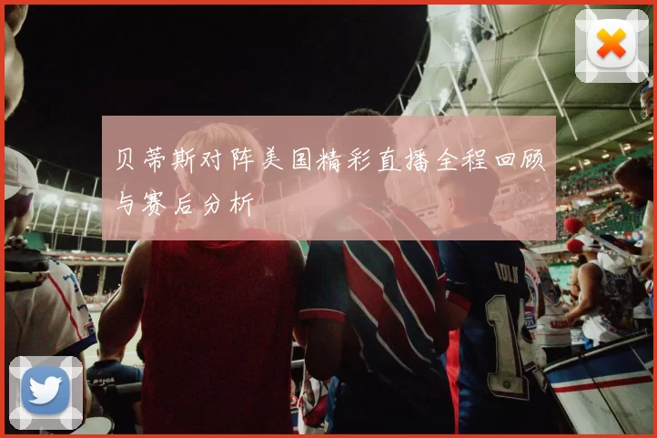 贝蒂斯对阵美国精彩直播全程回顾与赛后分析