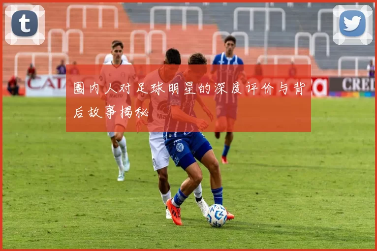 圈内人对足球明星的深度评价与背后故事揭秘