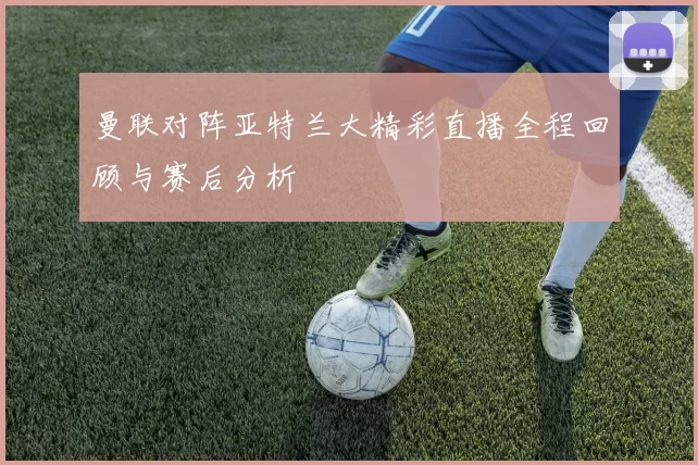 曼联对阵亚特兰大精彩直播全程回顾与赛后分析