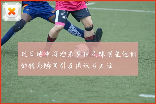 近日地中海迎来多位足球明星他们的精彩瞬间引发热议与关注