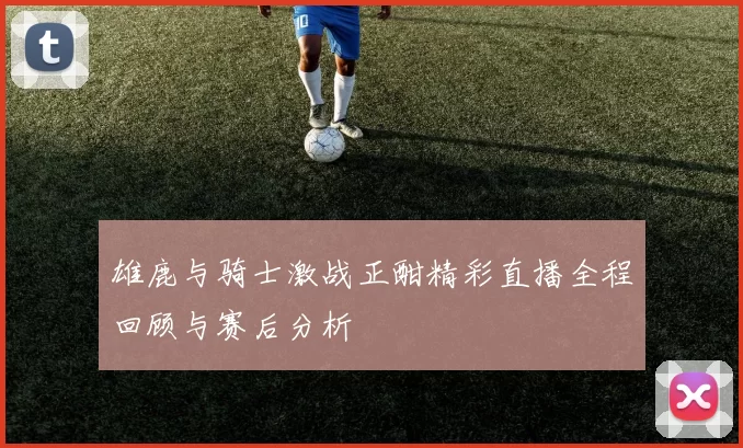 雄鹿与骑士激战正酣精彩直播全程回顾与赛后分析