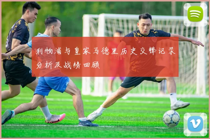 利物浦与皇家马德里历史交锋记录分析及战绩回顾