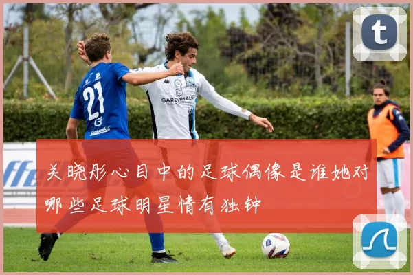 关晓彤心目中的足球偶像是谁她对哪些足球明星情有独钟