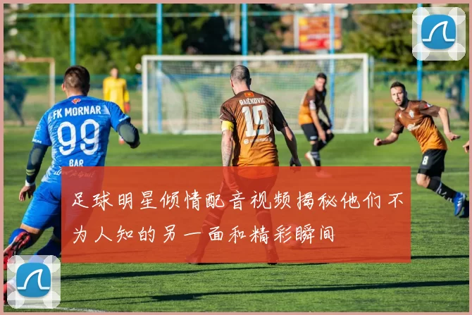 足球明星倾情配音视频揭秘他们不为人知的另一面和精彩瞬间