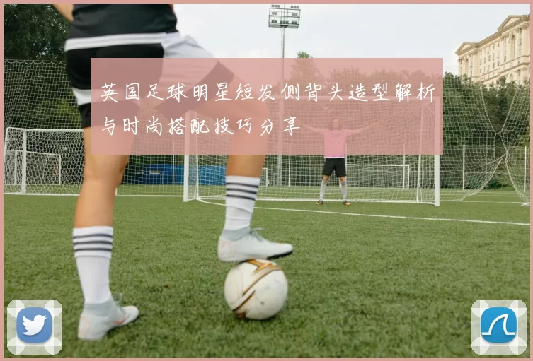 英国足球明星短发侧背头造型解析与时尚搭配技巧分享