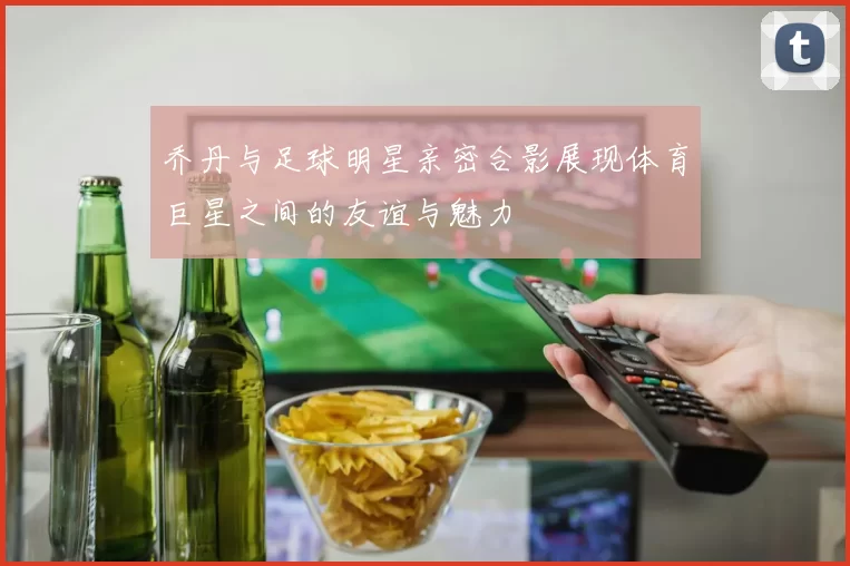 乔丹与足球明星亲密合影展现体育巨星之间的友谊与魅力