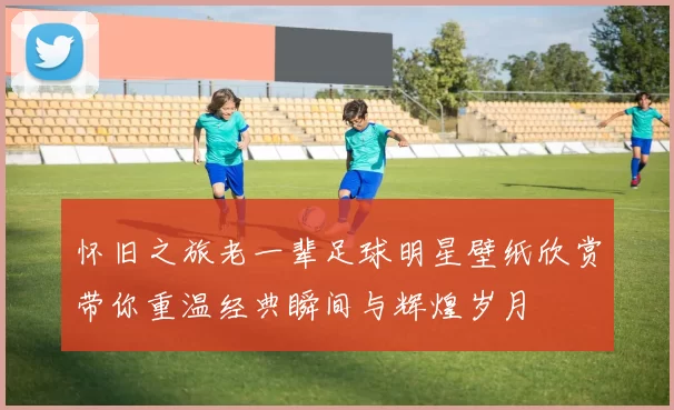 怀旧之旅老一辈足球明星壁纸欣赏带你重温经典瞬间与辉煌岁月