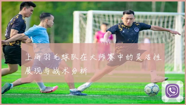 上海羽毛球队在大师赛中的灵活性展现与战术分析