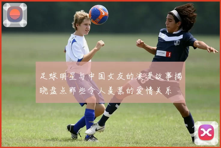 足球明星与中国女友的浪漫故事揭晓盘点那些令人羡慕的爱情关系