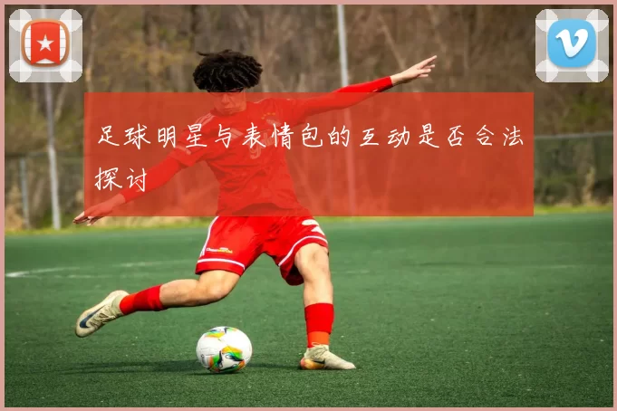 足球明星与表情包的互动是否合法探讨