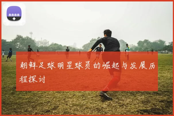朝鲜足球明星球员的崛起与发展历程探讨