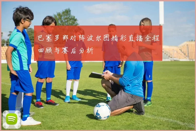 巴塞罗那对阵波尔图精彩直播全程回顾与赛后分析