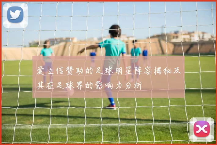 爱立信赞助的足球明星阵容揭秘及其在足球界的影响力分析