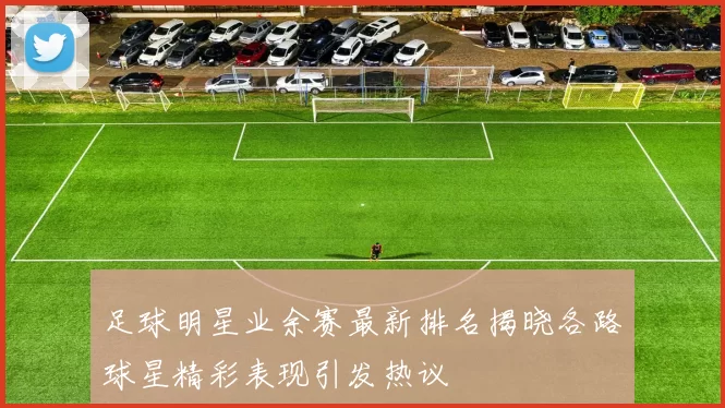 足球明星业余赛最新排名揭晓各路球星精彩表现引发热议