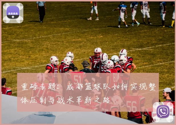 重磅专题：成都篮球队如何实现整体压制与战术革新之路