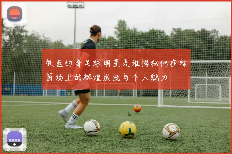 很蓝的哥足球明星是谁揭秘他在绿茵场上的辉煌成就与个人魅力