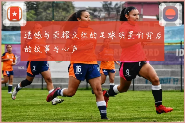 遗憾与荣耀交织的足球明星们背后的故事与心声