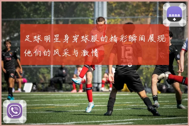 足球明星身穿球服的精彩瞬间展现他们的风采与激情