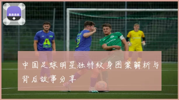 中国足球明星独特纹身图案解析与背后故事分享