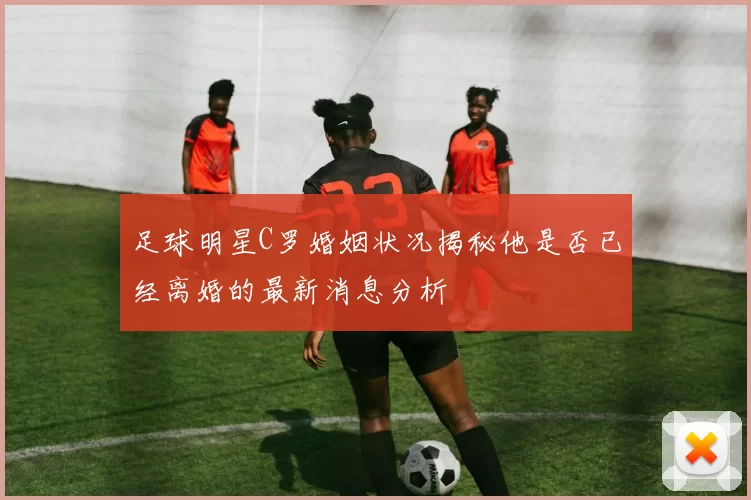 足球明星C罗婚姻状况揭秘他是否已经离婚的最新消息分析