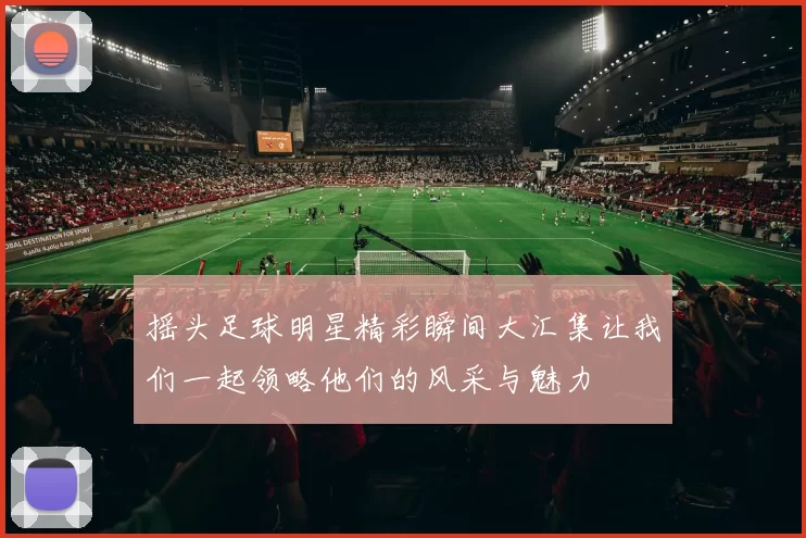 摇头足球明星精彩瞬间大汇集让我们一起领略他们的风采与魅力