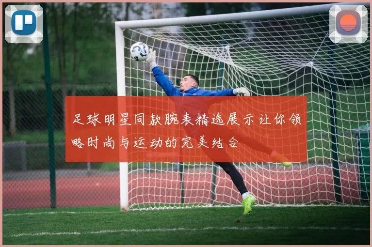 足球明星同款腕表精选展示让你领略时尚与运动的完美结合