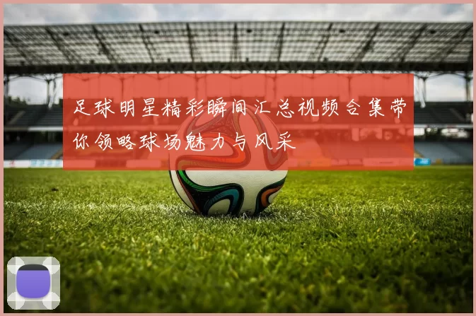 足球明星精彩瞬间汇总视频合集带你领略球场魅力与风采