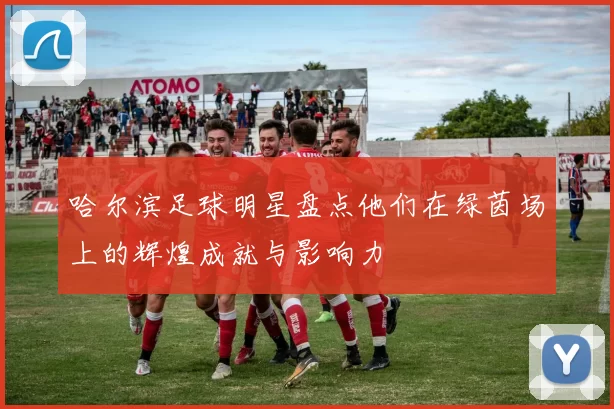 哈尔滨足球明星盘点他们在绿茵场上的辉煌成就与影响力